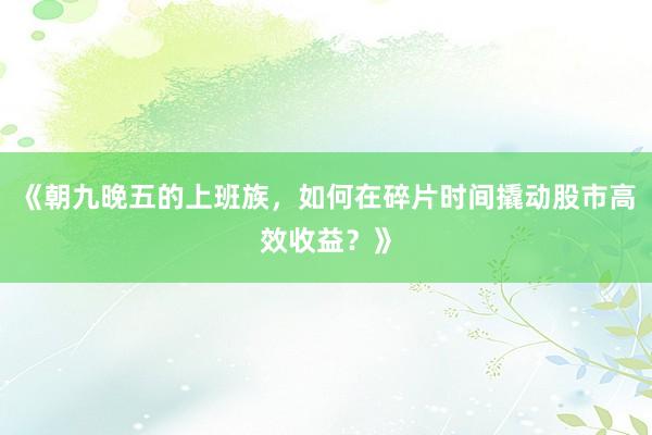 《朝九晚五的上班族，如何在碎片时间撬动股市高效收益？》