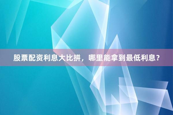股票配资利息大比拼，哪里能拿到最低利息？