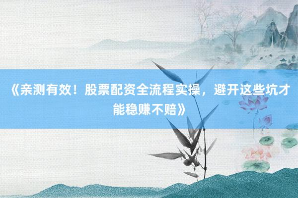 《亲测有效！股票配资全流程实操，避开这些坑才能稳赚不赔》