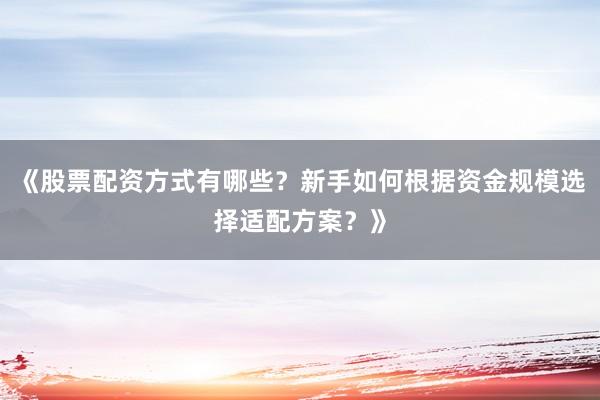 《股票配资方式有哪些？新手如何根据资金规模选择适配方案？》