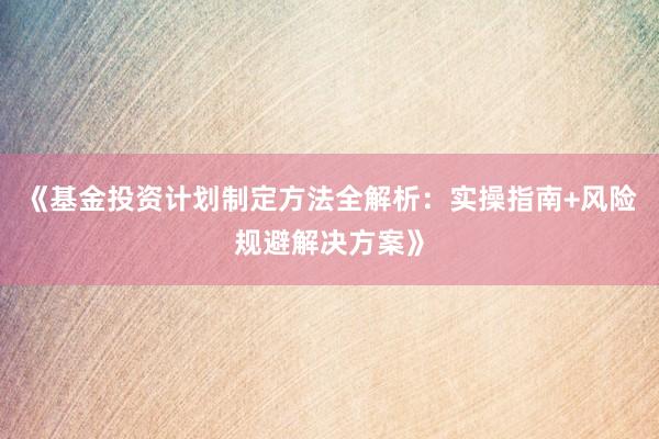 《基金投资计划制定方法全解析：实操指南+风险规避解决方案》