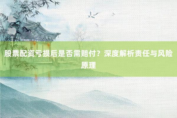 股票配资亏损后是否需赔付？深度解析责任与风险原理