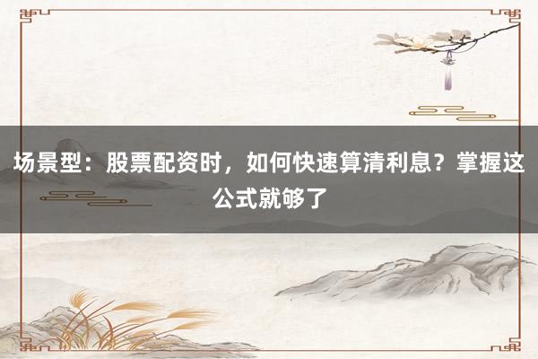 场景型：股票配资时，如何快速算清利息？掌握这公式就够了
