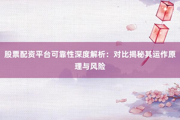股票配资平台可靠性深度解析：对比揭秘其运作原理与风险