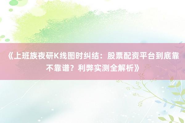 《上班族夜研K线图时纠结：股票配资平台到底靠不靠谱？利弊实测全解析》