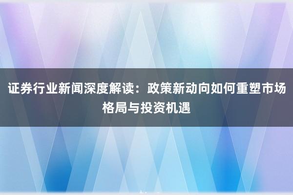 证券行业新闻深度解读：政策新动向如何重塑市场格局与投资机遇