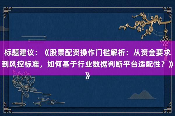 标题建议：《股票配资操作门槛解析：从资金要求到风控标准，如何基于行业数据判断平台适配性？》