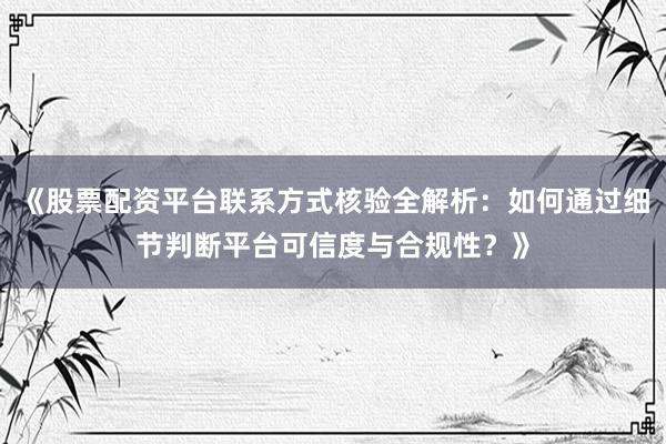 《股票配资平台联系方式核验全解析：如何通过细节判断平台可信度与合规性？》