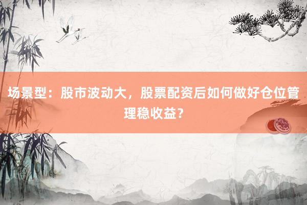 场景型：股市波动大，股票配资后如何做好仓位管理稳收益？