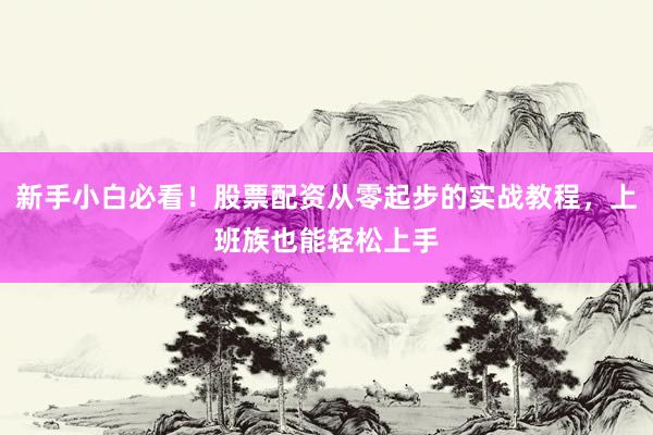 新手小白必看！股票配资从零起步的实战教程，上班族也能轻松上手