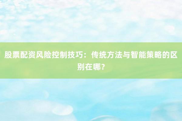 股票配资风险控制技巧：传统方法与智能策略的区别在哪？